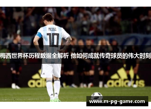 梅西世界杯历程数据全解析 他如何成就传奇球员的伟大时刻