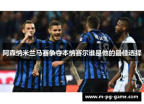 阿森纳米兰马赛争夺本纳赛尔谁是他的最佳选择 阿森纳米兰马赛争夺本纳赛尔谁是他的最佳选择