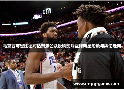 马克西与恩比德对话聚焦公众反响影响篮球明星形象与舆论走向